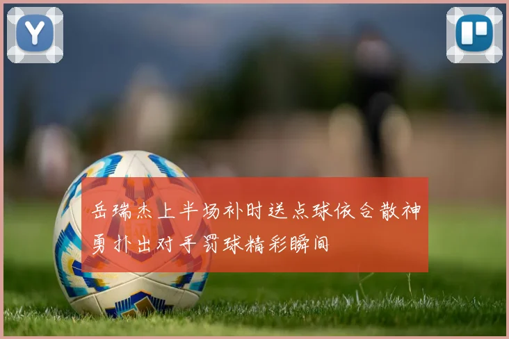 岳瑞杰上半场补时送点球依合散神勇扑出对手罚球精彩瞬间