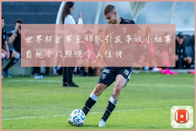 世界杯扩军至48队引发争议小组赛首轮冷门频现令人惊讶