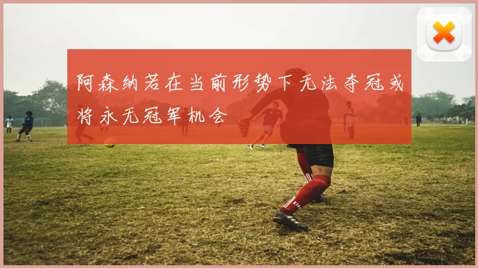 阿森纳若在当前形势下无法夺冠或将永无冠军机会