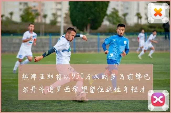 热那亚即将以950万买断罗马前锋巴尔丹齐德罗西希望留住这位年轻才俊