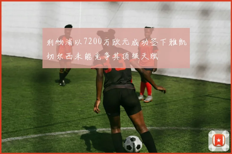 利物浦以7200万欧元成功签下雅凯切尔西未能竞争其顶级天赋