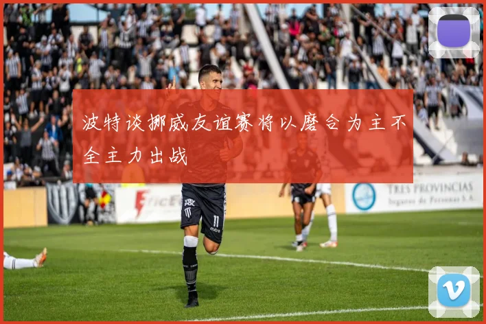 波特谈挪威友谊赛将以磨合为主不全主力出战