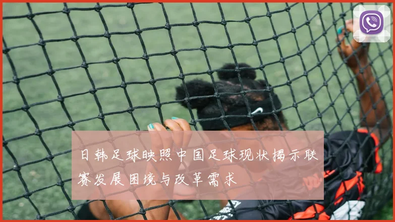 日韩足球映照中国足球现状揭示联赛发展困境与改革需求