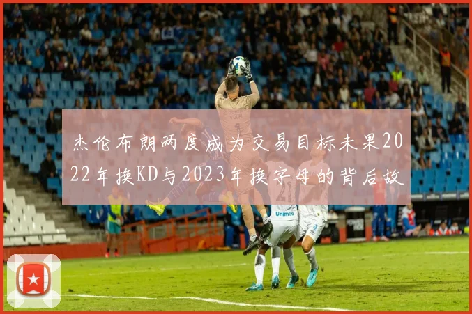 杰伦布朗两度成为交易目标未果2022年换KD与2023年换字母的背后故事