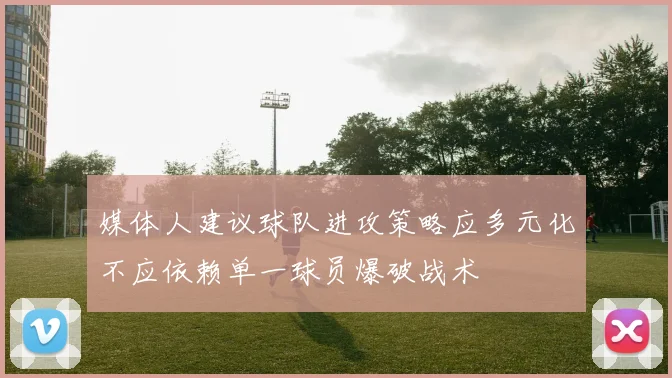 媒体人建议球队进攻策略应多元化不应依赖单一球员爆破战术