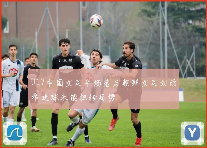 U17中国女足半场落后朝鲜女足刘雨希进球未能扭转局势