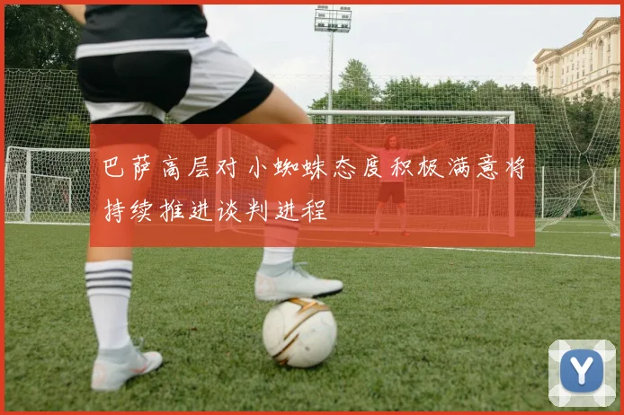巴萨高层对小蜘蛛态度积极满意将持续推进谈判进程