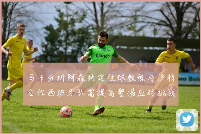 马卡分析阿森纳定位球教练与沙特合作西班牙队需提高警惕应对挑战