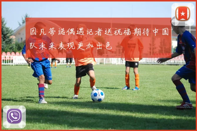 因凡蒂诺偶遇记者送祝福期待中国队未来表现更加出色