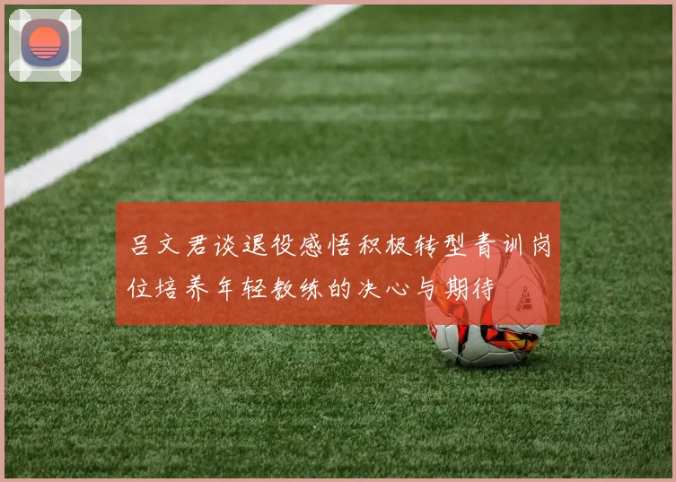 吕文君谈退役感悟积极转型青训岗位培养年轻教练的决心与期待