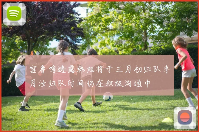 宫鲁鸣透露韩旭将于三月初归队李月汝归队时间仍在积极沟通中