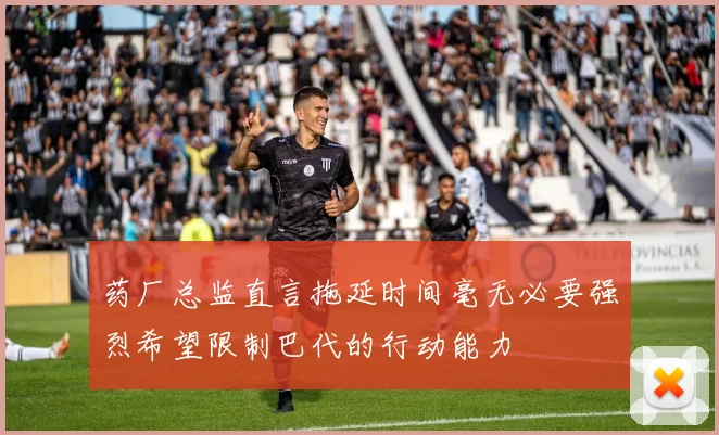 药厂总监直言拖延时间毫无必要强烈希望限制巴代的行动能力
