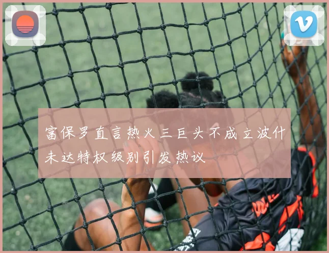 富保罗直言热火三巨头不成立波什未达特权级别引发热议