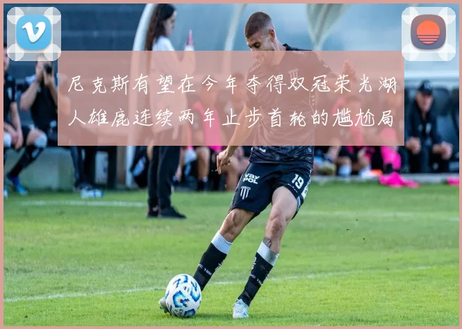 尼克斯有望在今年夺得双冠荣光湖人雄鹿连续两年止步首轮的尴尬局面