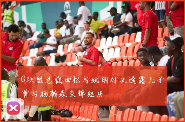 G联盟总裁回忆与姚明对决透露儿子曾与杨瀚森交锋经历