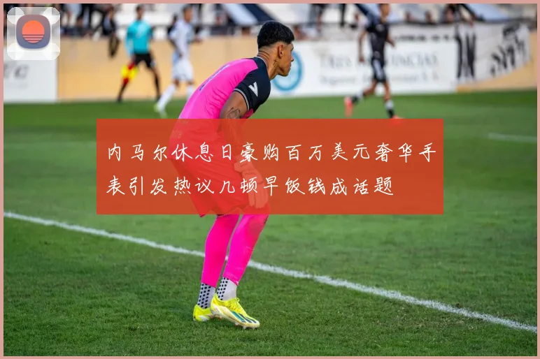 内马尔休息日豪购百万美元奢华手表引发热议几顿早饭钱成话题