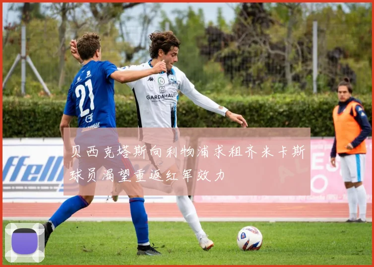 贝西克塔斯向利物浦求租齐米卡斯球员渴望重返红军效力