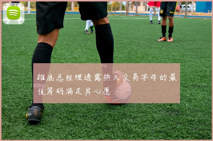 雄鹿总经理透露热火交易字母的最佳筹码满足其心愿